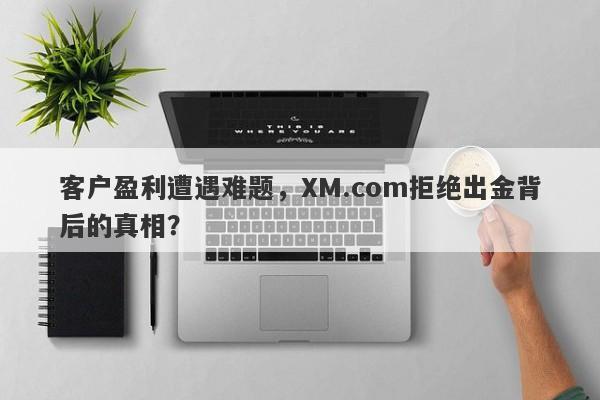 客户盈利遭遇难题，XM.com拒绝出金背后的真相？