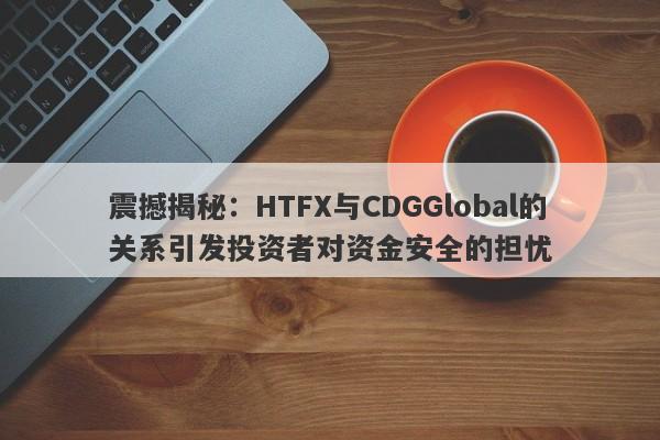 震撼揭秘：HTFX与CDGGlobal的关系引发投资者对资金安全的担忧