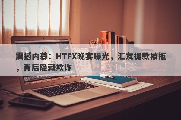 震撼内幕：HTFX晚宴曝光，汇友提款被拒，背后隐藏欺诈