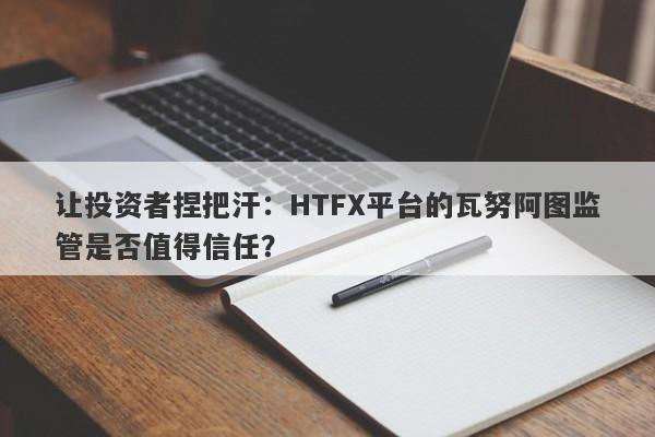 让投资者捏把汗：HTFX平台的瓦努阿图监管是否值得信任？