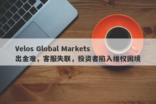 Velos Global Markets出金难，客服失联，投资者陷入维权困境