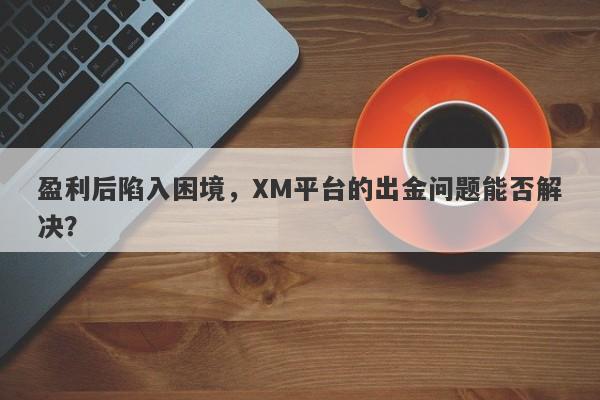 盈利后陷入困境，XM平台的出金问题能否解决？