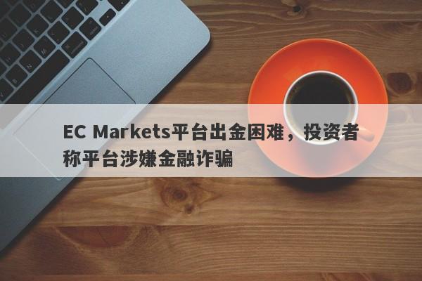 EC Markets平台出金困难，投资者称平台涉嫌金融诈骗