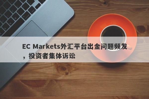 EC Markets外汇平台出金问题频发，投资者集体诉讼