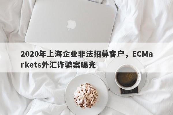 2020年上海企业非法招募客户，ECMarkets外汇诈骗案曝光