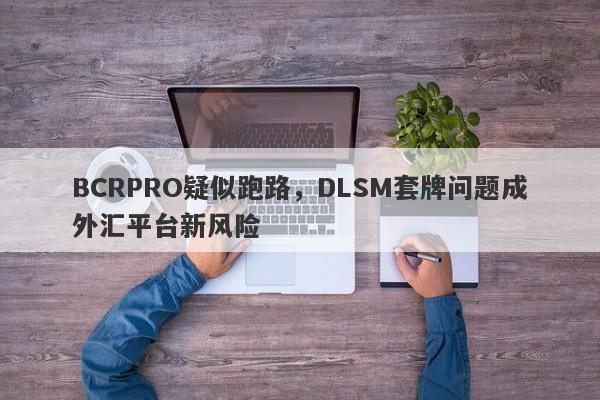 BCRPRO疑似跑路，DLSM套牌问题成外汇平台新风险