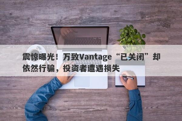 震惊曝光！万致Vantage“已关闭”却依然行骗，投资者遭遇损失