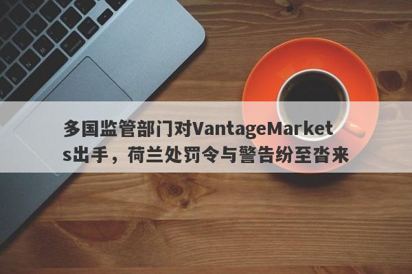 多国监管部门对VantageMarkets出手，荷兰处罚令与警告纷至沓来