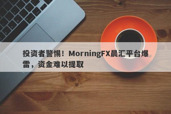 投资者警惕！MorningFX晨汇平台爆雷，资金难以提取