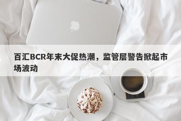 百汇BCR年末大促热潮，监管层警告掀起市场波动