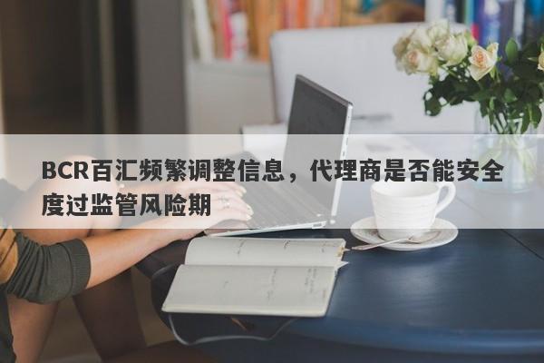 BCR百汇频繁调整信息，代理商是否能安全度过监管风险期