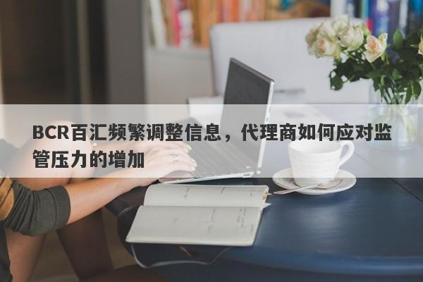 BCR百汇频繁调整信息，代理商如何应对监管压力的增加