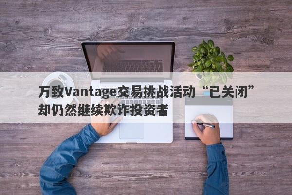 万致Vantage交易挑战活动“已关闭”却仍然继续欺诈投资者