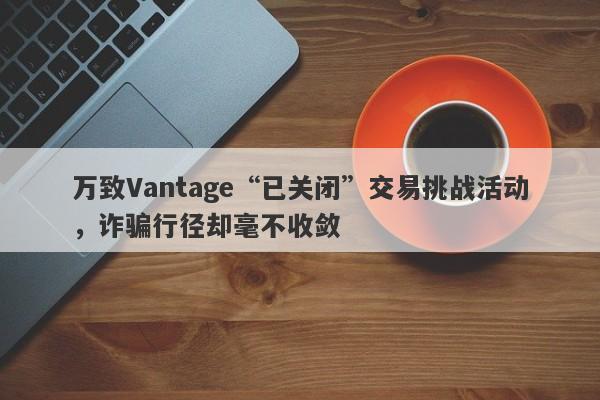 万致Vantage“已关闭”交易挑战活动，诈骗行径却毫不收敛