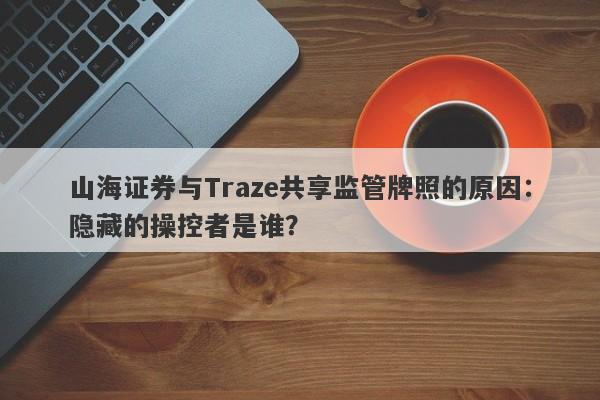 山海证券与Traze共享监管牌照的原因：隐藏的操控者是谁？