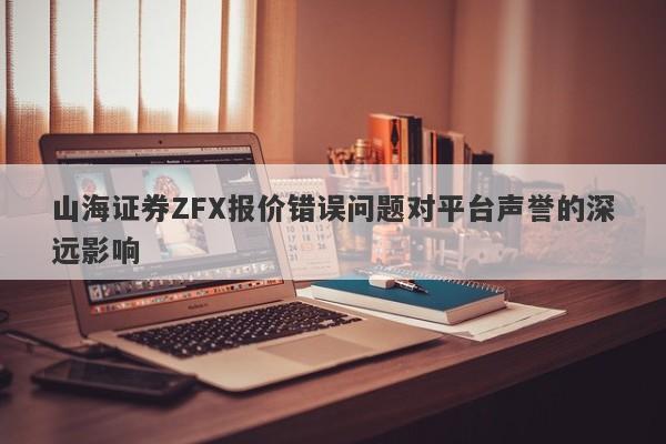 山海证券ZFX报价错误问题对平台声誉的深远影响