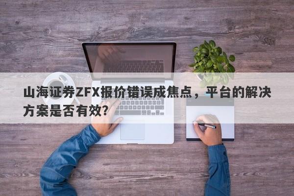 山海证券ZFX报价错误成焦点，平台的解决方案是否有效？