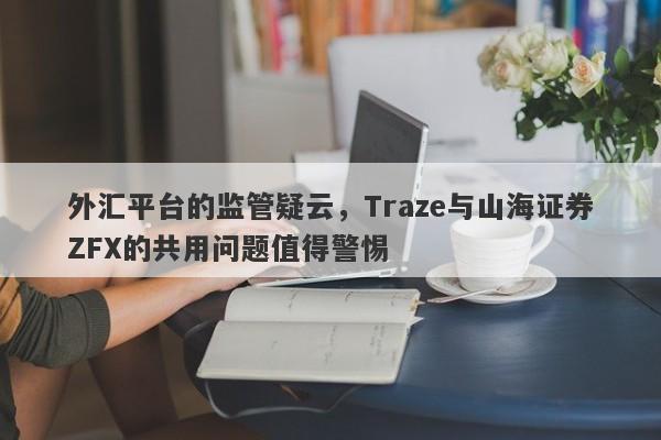 外汇平台的监管疑云，Traze与山海证券ZFX的共用问题值得警惕