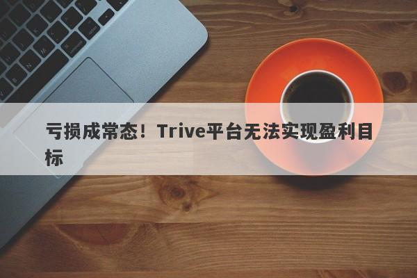 亏损成常态！Trive平台无法实现盈利目标