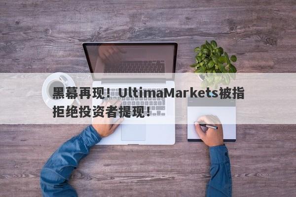 黑幕再现！UltimaMarkets被指拒绝投资者提现！