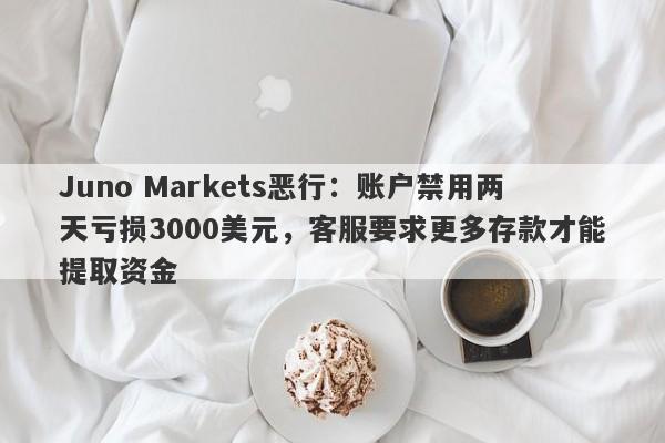 Juno Markets恶行：账户禁用两天亏损3000美元，客服要求更多存款才能提取资金