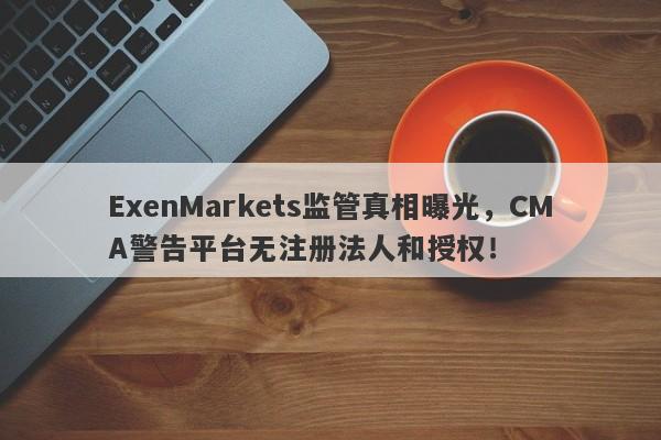 ExenMarkets监管真相曝光，CMA警告平台无注册法人和授权！