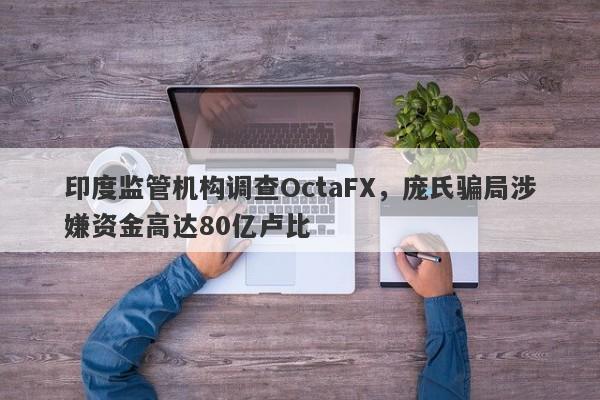 印度监管机构调查OctaFX，庞氏骗局涉嫌资金高达80亿卢比