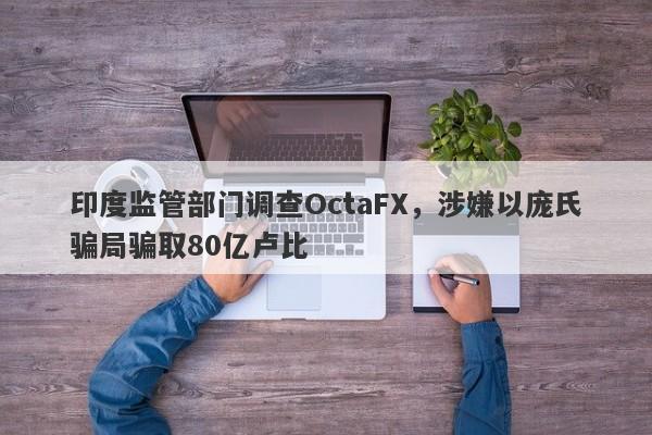 印度监管部门调查OctaFX，涉嫌以庞氏骗局骗取80亿卢比