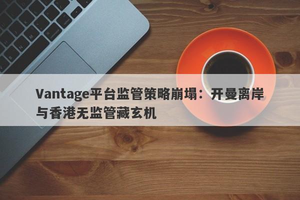 Vantage平台监管策略崩塌：开曼离岸与香港无监管藏玄机