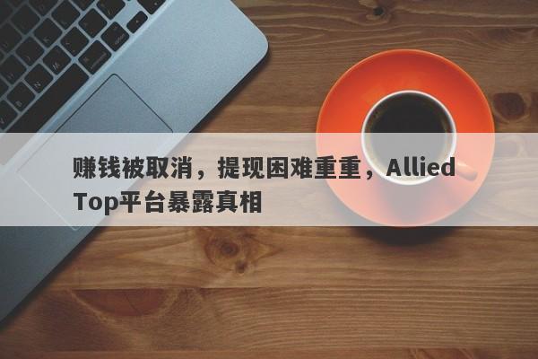 赚钱被取消，提现困难重重，Allied Top平台暴露真相