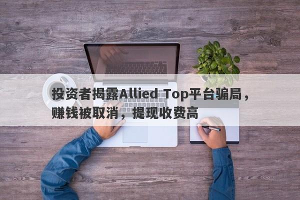 投资者揭露Allied Top平台骗局，赚钱被取消，提现收费高