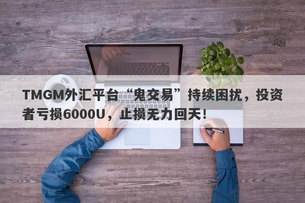 TMGM外汇平台“鬼交易”持续困扰，投资者亏损6000U，止损无力回天！