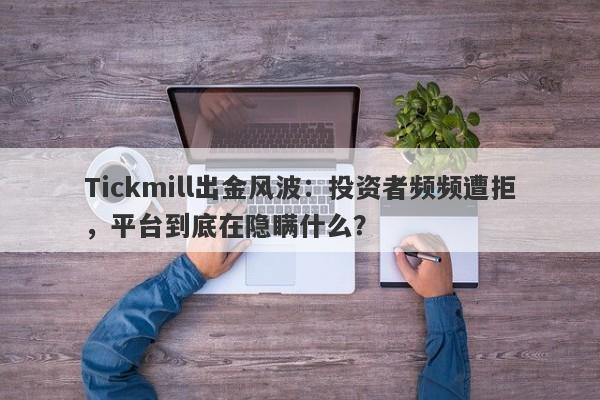 Tickmill出金风波：投资者频频遭拒，平台到底在隐瞒什么？