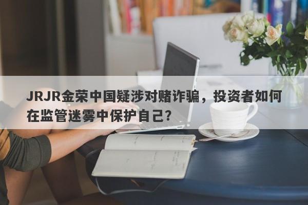 JRJR金荣中国疑涉对赌诈骗，投资者如何在监管迷雾中保护自己？