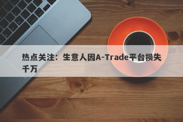 热点关注：生意人因A-Trade平台损失千万