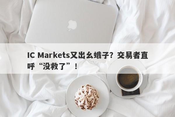 IC Markets又出幺蛾子？交易者直呼“没救了”！