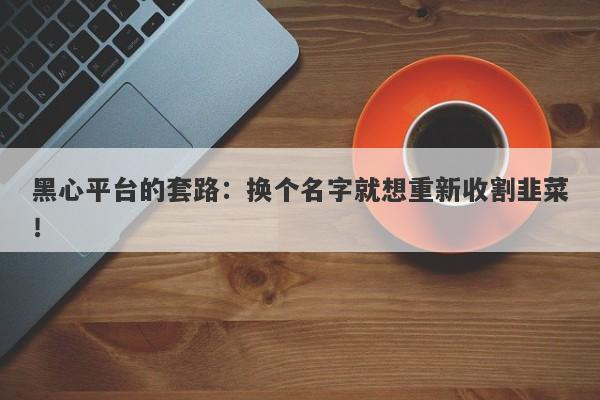 黑心平台的套路：换个名字就想重新收割韭菜！