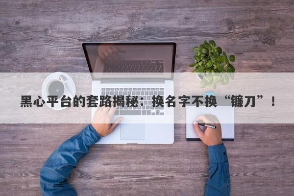 黑心平台的套路揭秘：换名字不换“镰刀”！