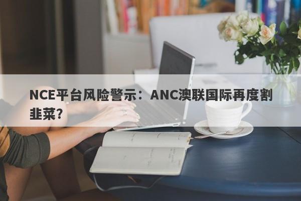 NCE平台风险警示：ANC澳联国际再度割韭菜？