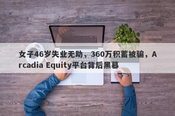 女子46岁失业无助，360万积蓄被骗，Arcadia Equity平台背后黑幕