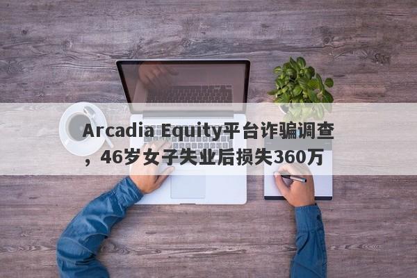 Arcadia Equity平台诈骗调查，46岁女子失业后损失360万