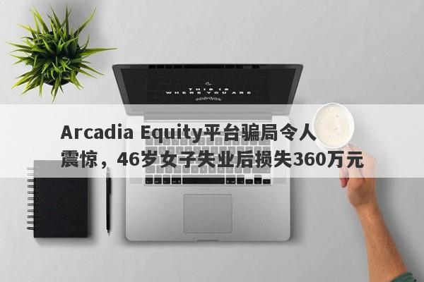 Arcadia Equity平台骗局令人震惊，46岁女子失业后损失360万元