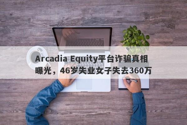 Arcadia Equity平台诈骗真相曝光，46岁失业女子失去360万