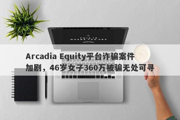 Arcadia Equity平台诈骗案件加剧，46岁女子360万被骗无处可寻