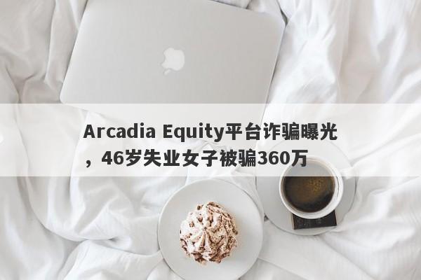 Arcadia Equity平台诈骗曝光，46岁失业女子被骗360万