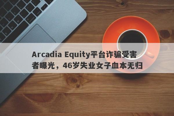 Arcadia Equity平台诈骗受害者曝光，46岁失业女子血本无归