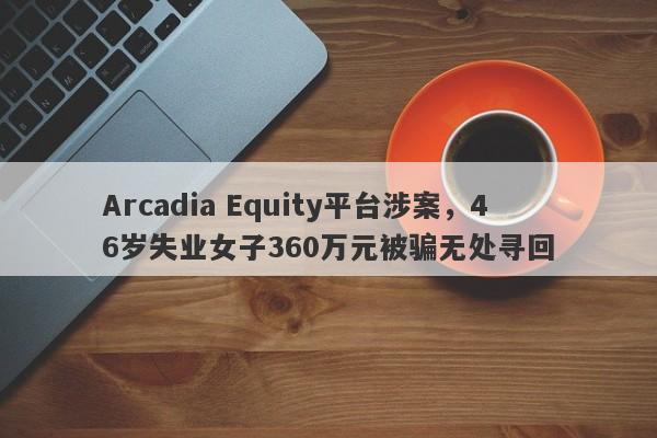 Arcadia Equity平台涉案，46岁失业女子360万元被骗无处寻回