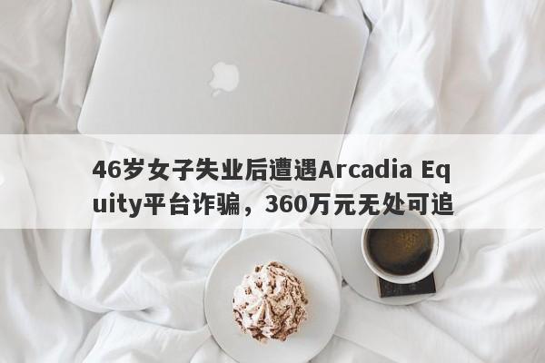 46岁女子失业后遭遇Arcadia Equity平台诈骗，360万元无处可追