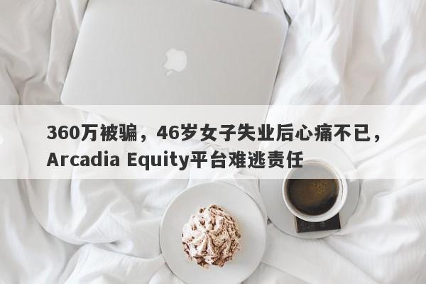 360万被骗，46岁女子失业后心痛不已，Arcadia Equity平台难逃责任