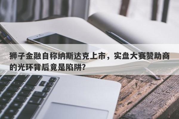 狮子金融自称纳斯达克上市，实盘大赛赞助商的光环背后竟是陷阱？